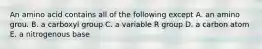 An amino acid contains all of the following except A. an amino grou. B. a carboxyl group C. a variable R group D. a carbon atom E. a nitrogenous base