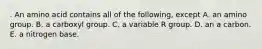 . An amino acid contains all of the following, except A. an amino group. B. a carboxyl group. C. a variable R group. D. an a carbon. E. a nitrogen base.