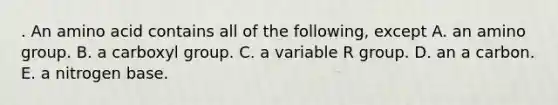 . An amino acid contains all of the following, except A. an amino group. B. a carboxyl group. C. a variable R group. D. an a carbon. E. a nitrogen base.