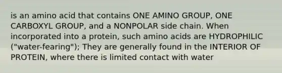 is an amino acid that contains ONE AMINO GROUP, ONE CARBOXYL GROUP, and a NONPOLAR side chain. When incorporated into a protein, such <a href='https://www.questionai.com/knowledge/k9gb720LCl-amino-acids' class='anchor-knowledge'>amino acids</a> are HYDROPHILIC ("water-fearing"); They are generally found in the INTERIOR OF PROTEIN, where there is limited contact with water