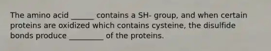 The amino acid ______ contains a SH- group, and when certain proteins are oxidized which contains cysteine, the disulfide bonds produce _________ of the proteins.