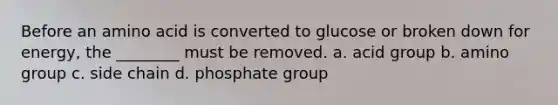 Before an amino acid is converted to glucose or broken down for energy, the ________ must be removed. a. acid group b. amino group c. side chain d. phosphate group