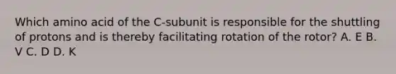 Which amino acid of the C-subunit is responsible for the shuttling of protons and is thereby facilitating rotation of the rotor? A. E B. V C. D D. K