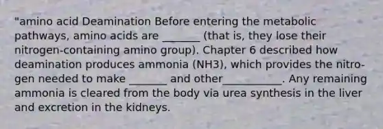 "amino acid Deamination Before entering the metabolic pathways, amino acids are _______ (that is, they lose their nitrogen-containing amino group). Chapter 6 described how deamination produces ammonia (NH3), which provides the nitro-gen needed to make _______ and other___________. Any remaining ammonia is cleared from the body via urea synthesis in the liver and excretion in the kidneys.