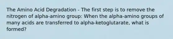 The Amino Acid Degradation - The first step is to remove the nitrogen of alpha-amino group: When the alpha-amino groups of many acids are transferred to alpha-ketoglutarate, what is formed?