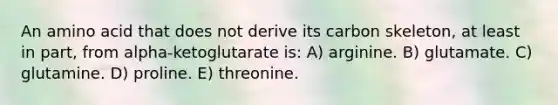 An amino acid that does not derive its carbon skeleton, at least in part, from alpha-ketoglutarate is: A) arginine. B) glutamate. C) glutamine. D) proline. E) threonine.