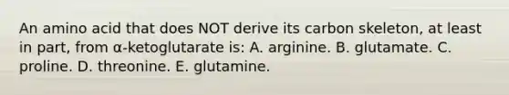 An amino acid that does NOT derive its carbon skeleton, at least in part, from α-ketoglutarate is: A. arginine. B. glutamate. C. proline. D. threonine. E. glutamine.