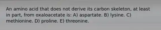 An amino acid that does not derive its carbon skeleton, at least in part, from oxaloacetate is: A) aspartate. B) lysine. C) methionine. D) proline. E) threonine.