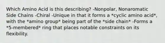 Which Amino Acid is this describing? -Nonpolar, Nonaromatic Side Chains -Chiral -Unique in that it forms a *cyclic amino acid*, with the *amino group* being part of the *side chain* -Forms a *5-membered* ring that places notable constraints on its flexibility.