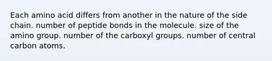 Each amino acid differs from another in the nature of the side chain. number of peptide bonds in the molecule. size of the amino group. number of the carboxyl groups. number of central carbon atoms.