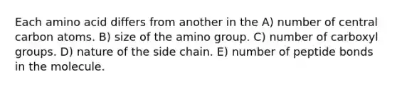 Each amino acid differs from another in the A) number of central carbon atoms. B) size of the amino group. C) number of carboxyl groups. D) nature of the side chain. E) number of peptide bonds in the molecule.