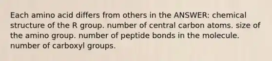 Each amino acid differs from others in the ANSWER: chemical structure of the R group. number of central carbon atoms. size of the amino group. number of peptide bonds in the molecule. number of carboxyl groups.