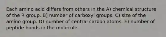 Each amino acid differs from others in the A) chemical structure of the R group. B) number of carboxyl groups. C) size of the amino group. D) number of central carbon atoms. E) number of peptide bonds in the molecule.