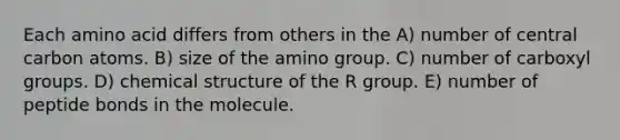 Each amino acid differs from others in the A) number of central carbon atoms. B) size of the amino group. C) number of carboxyl groups. D) chemical structure of the R group. E) number of peptide bonds in the molecule.