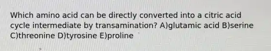 Which amino acid can be directly converted into a citric acid cycle intermediate by transamination? A)glutamic acid B)serine C)threonine D)tyrosine E)proline