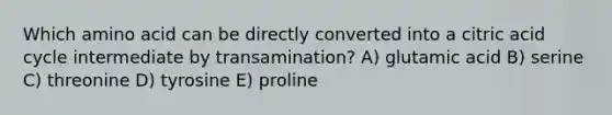 Which amino acid can be directly converted into a citric acid cycle intermediate by transamination? A) glutamic acid B) serine C) threonine D) tyrosine E) proline