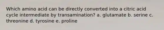 Which amino acid can be directly converted into a citric acid cycle intermediate by transamination? a. glutamate b. serine c. threonine d. tyrosine e. proline