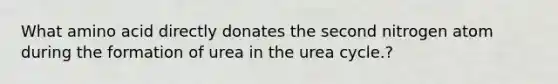 What amino acid directly donates the second nitrogen atom during the formation of urea in the urea cycle.?