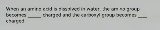 When an amino acid is dissolved in water, the amino group becomes ______ charged and the carboxyl group becomes ____ charged