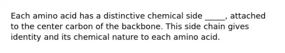 Each amino acid has a distinctive chemical side _____, attached to the center carbon of the backbone. This side chain gives identity and its chemical nature to each amino acid.