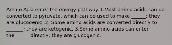 Amino Acid enter the energy pathway 1.Most amino acids can be converted to pyruvate, which can be used to make ______; they are glucogenic. 2. Some amino acids are converted directly to _______; they are ketogenic. 3.Some amino acids can enter the______ directly; they are glucogenic.