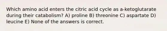 Which amino acid enters the citric acid cycle as a-ketoglutarate during their catabolism? A) proline B) threonine C) aspartate D) leucine E) None of the answers is correct.