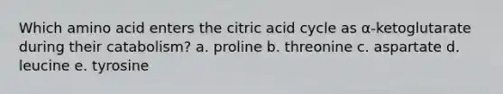 Which amino acid enters the citric acid cycle as α-ketoglutarate during their catabolism? a. proline b. threonine c. aspartate d. leucine e. tyrosine