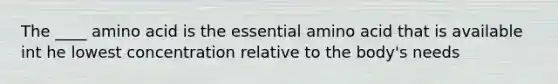 The ____ amino acid is the essential amino acid that is available int he lowest concentration relative to the body's needs