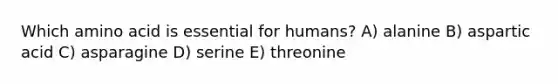 Which amino acid is essential for humans? A) alanine B) aspartic acid C) asparagine D) serine E) threonine