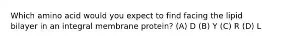 Which amino acid would you expect to find facing the lipid bilayer in an integral membrane protein? (A) D (B) Y (C) R (D) L