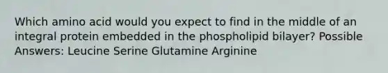 Which amino acid would you expect to find in the middle of an integral protein embedded in the phospholipid bilayer? Possible Answers: Leucine Serine Glutamine Arginine