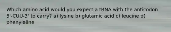 Which amino acid would you expect a tRNA with the anticodon 5'-CUU-3' to carry? a) lysine b) glutamic acid c) leucine d) phenylaline