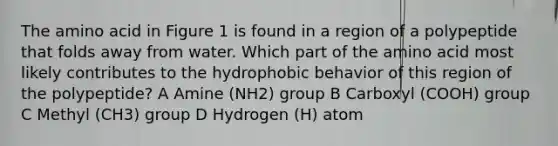 The amino acid in Figure 1 is found in a region of a polypeptide that folds away from water. Which part of the amino acid most likely contributes to the hydrophobic behavior of this region of the polypeptide? A Amine (NH2) group B Carboxyl (COOH) group C Methyl (CH3) group D Hydrogen (H) atom