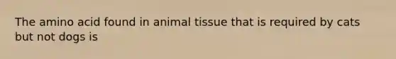 The amino acid found in animal tissue that is required by cats but not dogs is