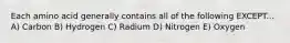 Each amino acid generally contains all of the following EXCEPT... A) Carbon B) Hydrogen C) Radium D) Nitrogen E) Oxygen