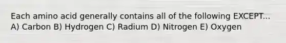 Each amino acid generally contains all of the following EXCEPT... A) Carbon B) Hydrogen C) Radium D) Nitrogen E) Oxygen