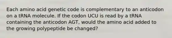 Each amino acid genetic code is complementary to an anticodon on a tRNA molecule. If the codon UCU is read by a tRNA containing the anticodon AGT, would the amino acid added to the growing polypeptide be changed?