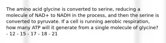 The amino acid glycine is converted to serine, reducing a molecule of NAD+ to NADH in the process, and then the serine is converted to pyruvate. If a cell is running aerobic respiration, how many ATP will it generate from a single molecule of glycine? - 12 - 15 - 17 - 18 - 21