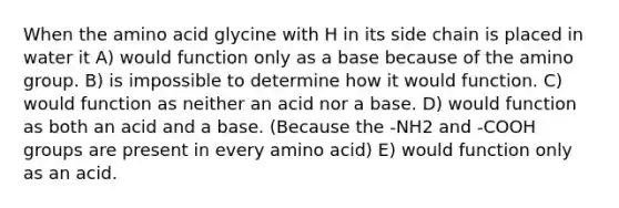 When the amino acid glycine with H in its side chain is placed in water it A) would function only as a base because of the amino group. B) is impossible to determine how it would function. C) would function as neither an acid nor a base. D) would function as both an acid and a base. (Because the -NH2 and -COOH groups are present in every amino acid) E) would function only as an acid.