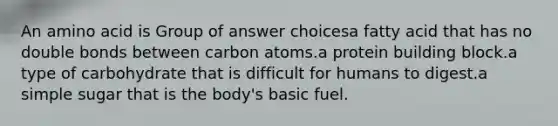 An amino acid is Group of answer choicesa fatty acid that has no double bonds between carbon atoms.a protein building block.a type of carbohydrate that is difficult for humans to digest.a simple sugar that is the body's basic fuel.