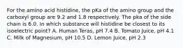 For the amino acid histidine, the pKa of the amino group and the carboxyl group are 9.2 and 1.8 respectively. The pka of the side chain is 6.0. In which substance will histidine be closest to its isoelectric point? A. Human Teras, pH 7.4 B. Tomato Juice, pH 4.1 C. Milk of Magnesium, pH 10.5 D. Lemon Juice, pH 2.3