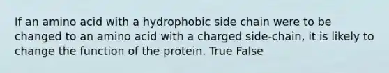 If an amino acid with a hydrophobic side chain were to be changed to an amino acid with a charged side-chain, it is likely to change the function of the protein. True False