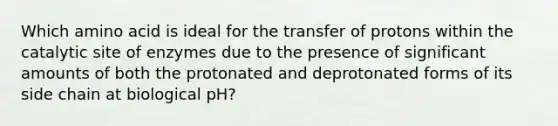 Which amino acid is ideal for the transfer of protons within the catalytic site of enzymes due to the presence of significant amounts of both the protonated and deprotonated forms of its side chain at biological pH?