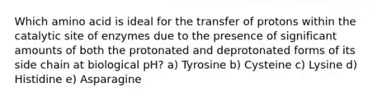 Which amino acid is ideal for the transfer of protons within the catalytic site of enzymes due to the presence of significant amounts of both the protonated and deprotonated forms of its side chain at biological pH? a) Tyrosine b) Cysteine c) Lysine d) Histidine e) Asparagine