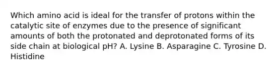 Which amino acid is ideal for the transfer of protons within the catalytic site of enzymes due to the presence of significant amounts of both the protonated and deprotonated forms of its side chain at biological pH? A. Lysine B. Asparagine C. Tyrosine D. Histidine