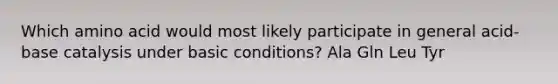 Which amino acid would most likely participate in general acid-base catalysis under basic conditions? Ala Gln Leu Tyr