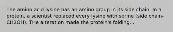 The amino acid lysine has an amino group in its side chain. In a protein, a scientist replaced every lysine with serine (side chain-CH2OH). THe alteration made the protein's folding...