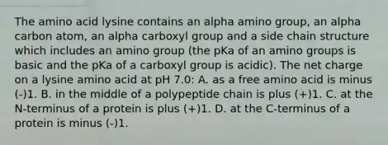 The amino acid lysine contains an alpha amino group, an alpha carbon atom, an alpha carboxyl group and a side chain structure which includes an amino group (the pKa of an amino groups is basic and the pKa of a carboxyl group is acidic). The net charge on a lysine amino acid at pH 7.0: A. as a free amino acid is minus (-)1. B. in the middle of a polypeptide chain is plus (+)1. C. at the N-terminus of a protein is plus (+)1. D. at the C-terminus of a protein is minus (-)1.