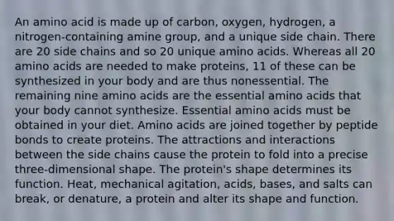 An amino acid is made up of carbon, oxygen, hydrogen, a nitrogen-containing amine group, and a unique side chain. There are 20 side chains and so 20 unique amino acids. Whereas all 20 amino acids are needed to make proteins, 11 of these can be synthesized in your body and are thus nonessential. The remaining nine amino acids are the essential amino acids that your body cannot synthesize. Essential amino acids must be obtained in your diet. Amino acids are joined together by peptide bonds to create proteins. The attractions and interactions between the side chains cause the protein to fold into a precise three-dimensional shape. The protein's shape determines its function. Heat, mechanical agitation, acids, bases, and salts can break, or denature, a protein and alter its shape and function.