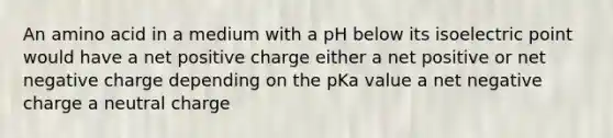 An amino acid in a medium with a pH below its isoelectric point would have a net positive charge either a net positive or net negative charge depending on the pKa value a net negative charge a neutral charge